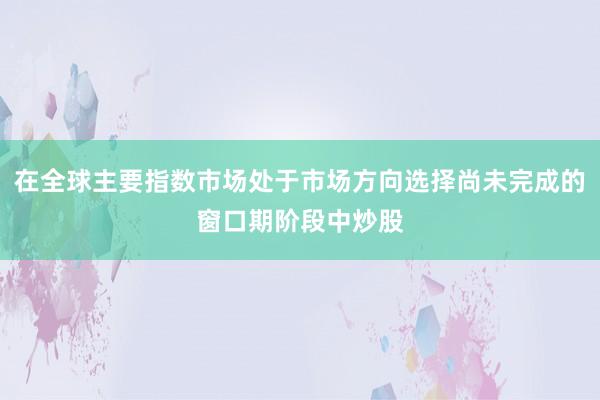 在全球主要指数市场处于市场方向选择尚未完成的窗口期阶段中炒股