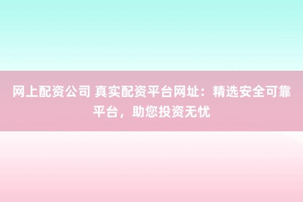 网上配资公司 真实配资平台网址：精选安全可靠平台，助您投资无忧
