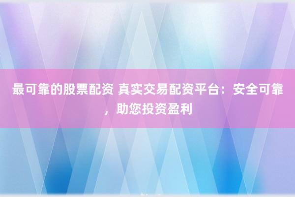 最可靠的股票配资 真实交易配资平台：安全可靠，助您投资盈利