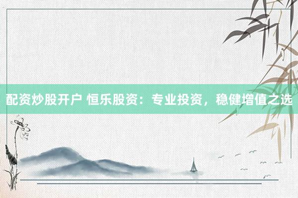 配资炒股开户 恒乐股资：专业投资，稳健增值之选