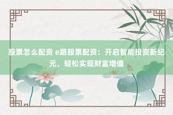 股票怎么配资 e路股票配资:开启智能投资新纪元,轻松实现财富增值