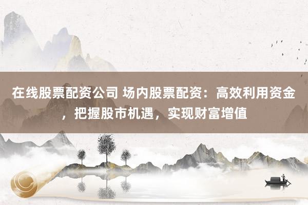 在线股票配资公司 场内股票配资:高效利用资金,把握股市机遇,实现财富增值