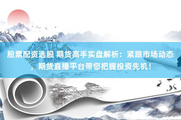 股票配资选股 期货高手实盘解析:紧跟市场动态,期货直播平台带您把握投资先机!