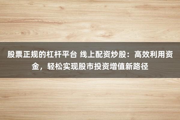 股票正规的杠杆平台 线上配资炒股:高效利用资金,轻松实现股市投资增值新路径