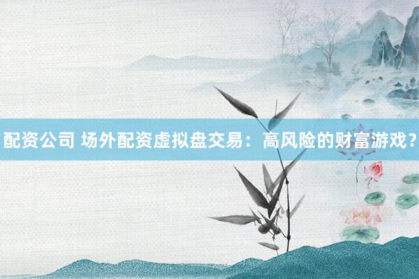 配资公司 场外配资虚拟盘交易：高风险的财富游戏？