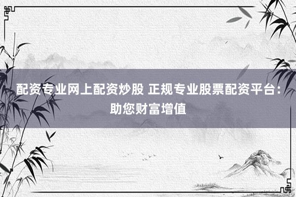 配资专业网上配资炒股 正规专业股票配资平台：助您财富增值