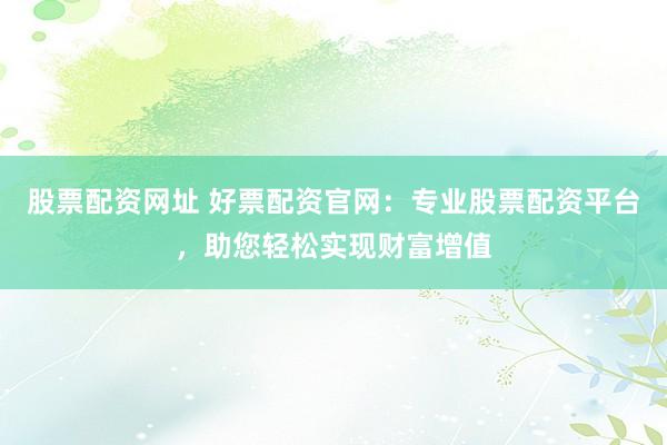 股票配资网址 好票配资官网：专业股票配资平台，助您轻松实现财富增值