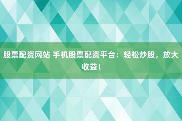 股票配资网站 手机股票配资平台：轻松炒股，放大收益！