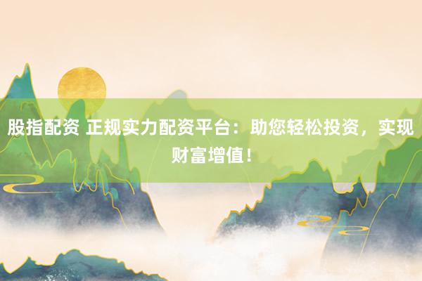 股指配资 正规实力配资平台：助您轻松投资，实现财富增值！
