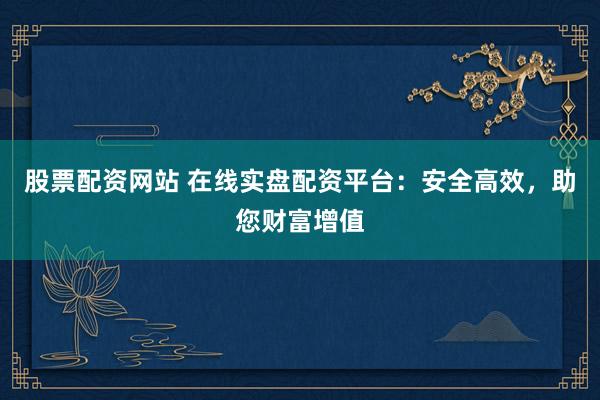 股票配资网站 在线实盘配资平台：安全高效，助您财富增值
