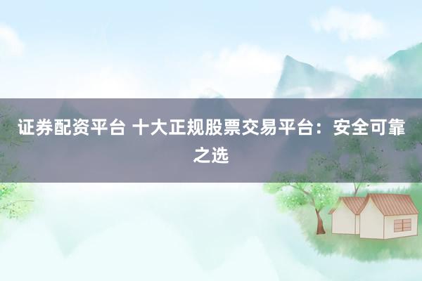 证券配资平台 十大正规股票交易平台：安全可靠之选