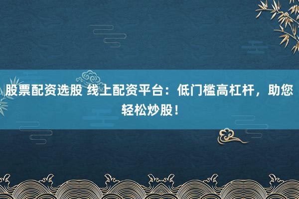 股票配资选股 线上配资平台：低门槛高杠杆，助您轻松炒股！