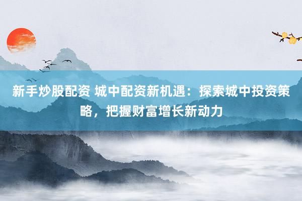 新手炒股配资 城中配资新机遇：探索城中投资策略，把握财富增长新动力