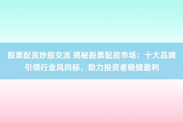 股票配资炒股交流 揭秘股票配资市场：十大品牌引领行业风向标，助力投资者稳健盈利