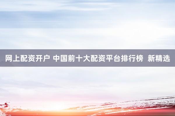 网上配资开户 中国前十大配资平台排行榜  新精选