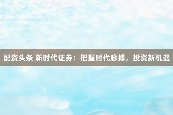配资头条 新时代证券：把握时代脉搏，投资新机遇