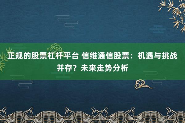 正规的股票杠杆平台 信维通信股票：机遇与挑战并存？未来走势分析