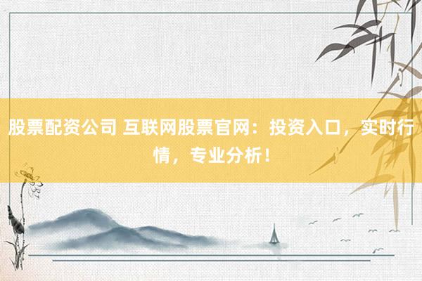 股票配资公司 互联网股票官网：投资入口，实时行情，专业分析！