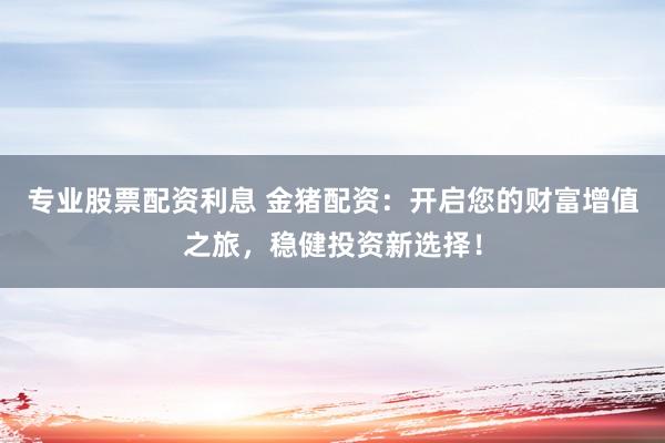 专业股票配资利息 金猪配资：开启您的财富增值之旅，稳健投资新选择！