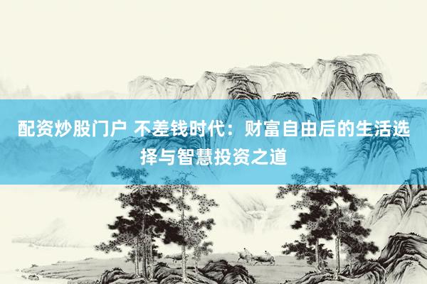 配资炒股门户 不差钱时代:财富自由后的生活选择与智慧投资之道