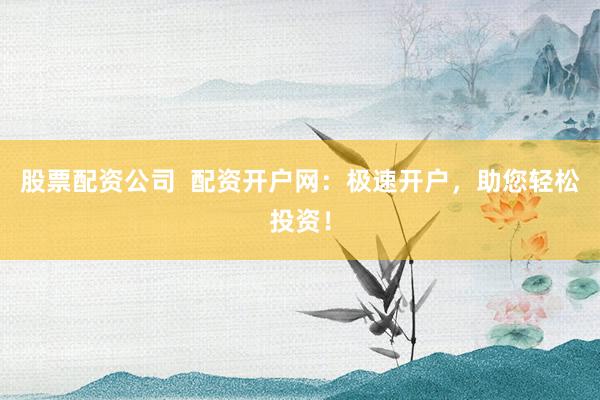 股票配资公司  配资开户网：极速开户，助您轻松投资！