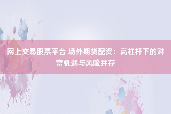 网上交易股票平台 场外期货配资：高杠杆下的财富机遇与风险并存