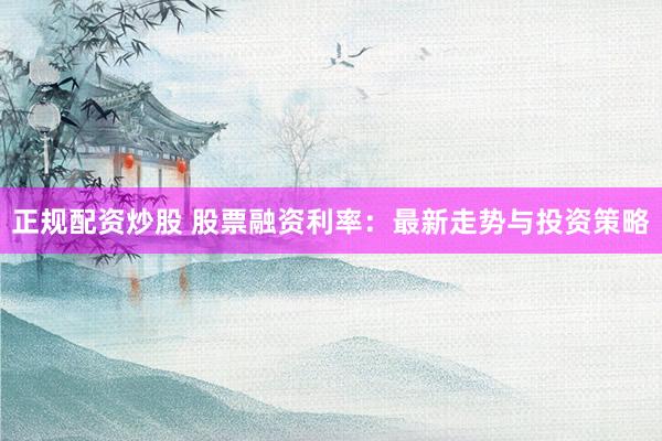 正规配资炒股 股票融资利率：最新走势与投资策略