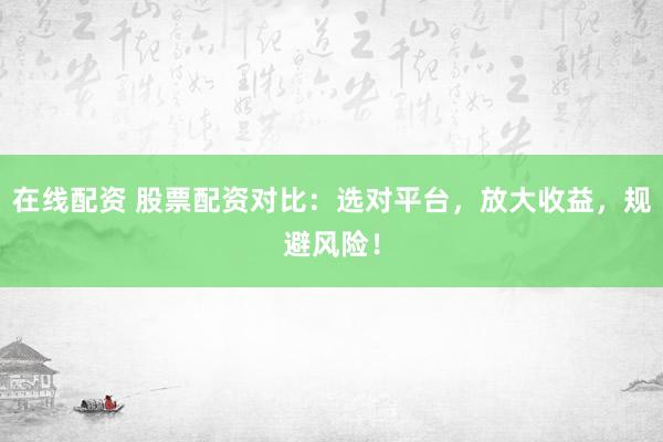 在线配资 股票配资对比：选对平台，放大收益，规避风险！
