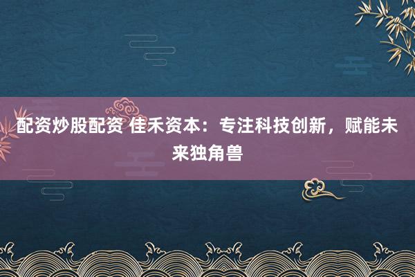 配资炒股配资 佳禾资本：专注科技创新，赋能未来独角兽