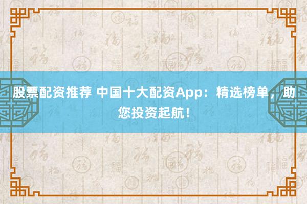 股票配资推荐 中国十大配资App：精选榜单，助您投资起航！
