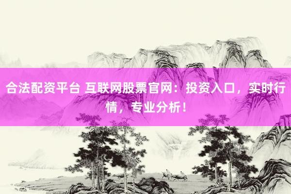 合法配资平台 互联网股票官网：投资入口，实时行情，专业分析！