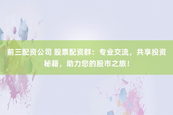 前三配资公司 股票配资群:专业交流,共享投资秘籍,助力您的股市之旅!