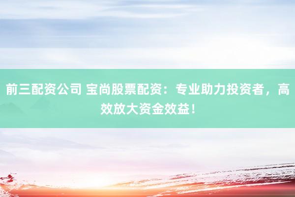 前三配资公司 宝尚股票配资：专业助力投资者，高效放大资金效益！