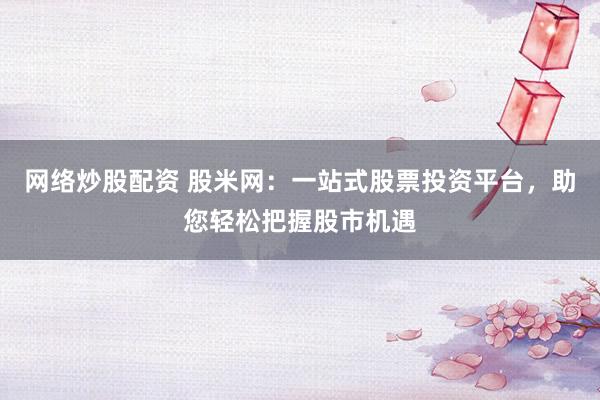 网络炒股配资 股米网：一站式股票投资平台，助您轻松把握股市机遇