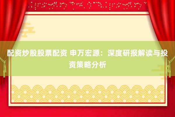 配资炒股股票配资 申万宏源：深度研报解读与投资策略分析