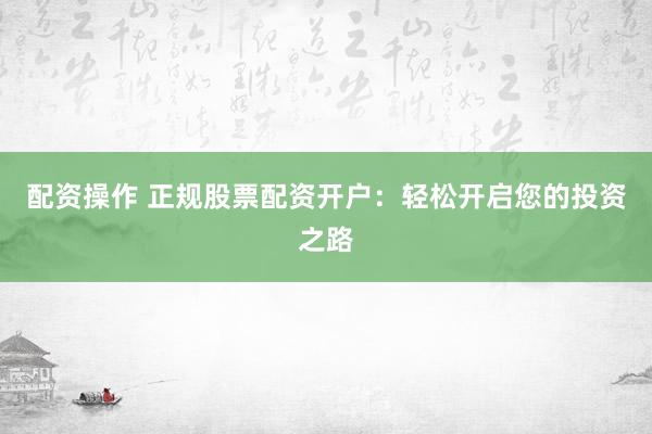 配资操作 正规股票配资开户：轻松开启您的投资之路