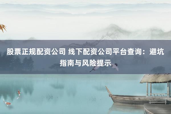 股票正规配资公司 线下配资公司平台查询：避坑指南与风险提示