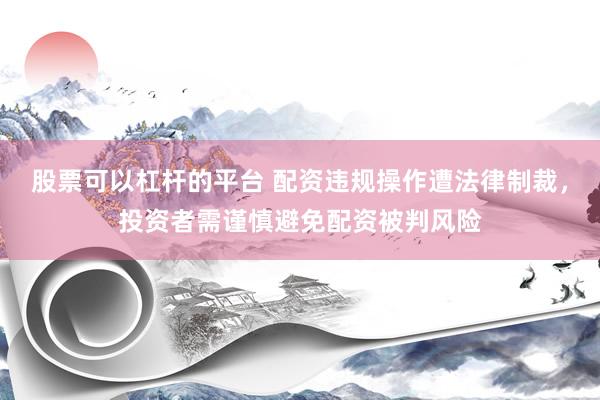 股票可以杠杆的平台 配资违规操作遭法律制裁，投资者需谨慎避免配资被判风险
