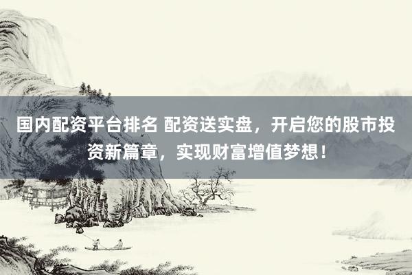 国内配资平台排名 配资送实盘，开启您的股市投资新篇章，实现财富增值梦想！