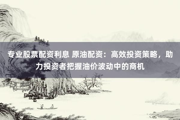专业股票配资利息 原油配资：高效投资策略，助力投资者把握油价波动中的商机
