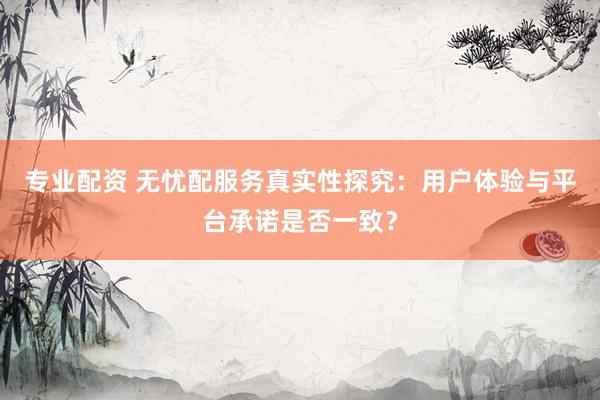 专业配资 无忧配服务真实性探究：用户体验与平台承诺是否一致？