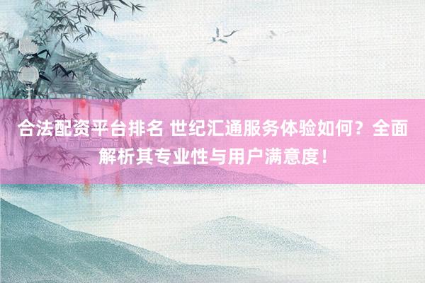 合法配资平台排名 世纪汇通服务体验如何?全面解析其专业性与用户满意度!