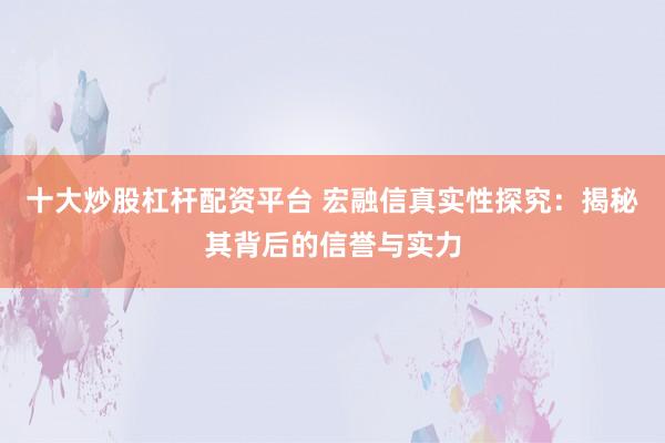 十大炒股杠杆配资平台 宏融信真实性探究：揭秘其背后的信誉与实力