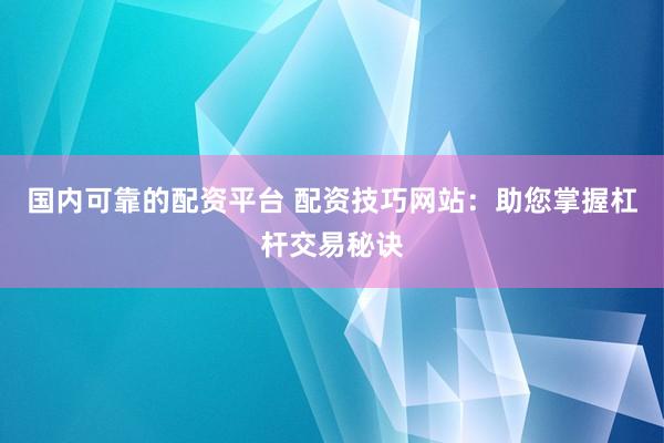 国内可靠的配资平台 配资技巧网站：助您掌握杠杆交易秘诀