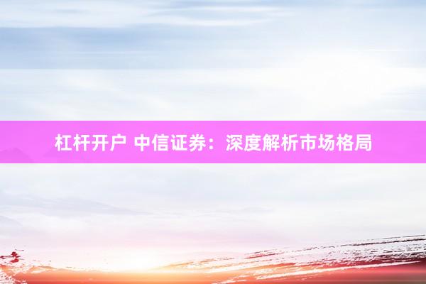 杠杆开户 中信证券：深度解析市场格局