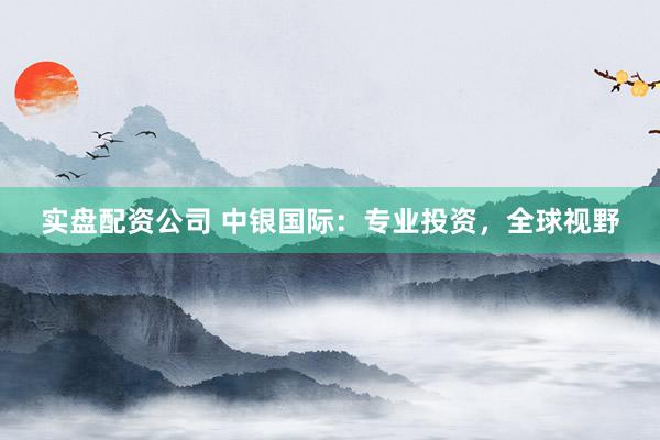 实盘配资公司 中银国际：专业投资，全球视野