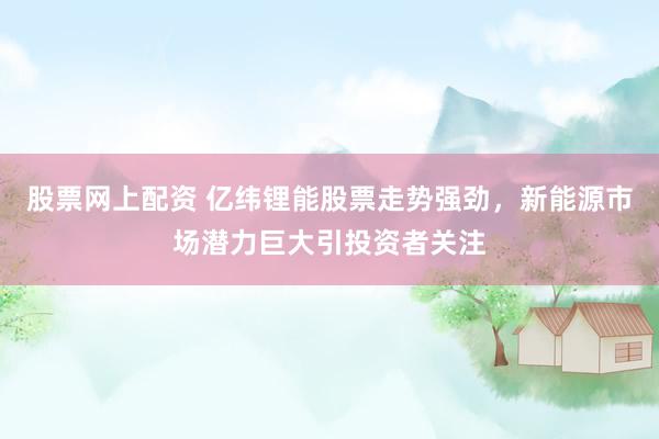股票网上配资 亿纬锂能股票走势强劲，新能源市场潜力巨大引投资者关注