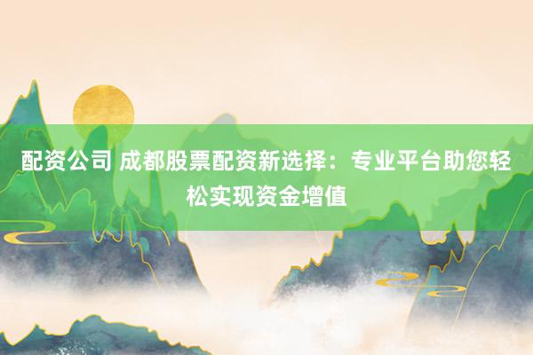 配资公司 成都股票配资新选择：专业平台助您轻松实现资金增值
