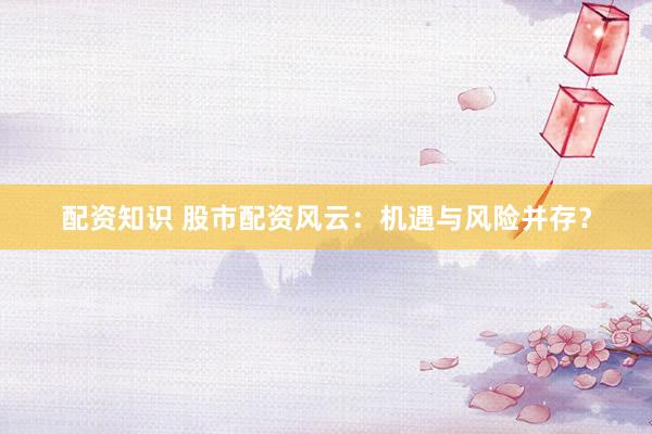 配资知识 股市配资风云：机遇与风险并存？