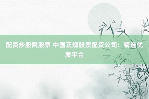 配资炒股网股票 中国正规股票配资公司：精选优质平台